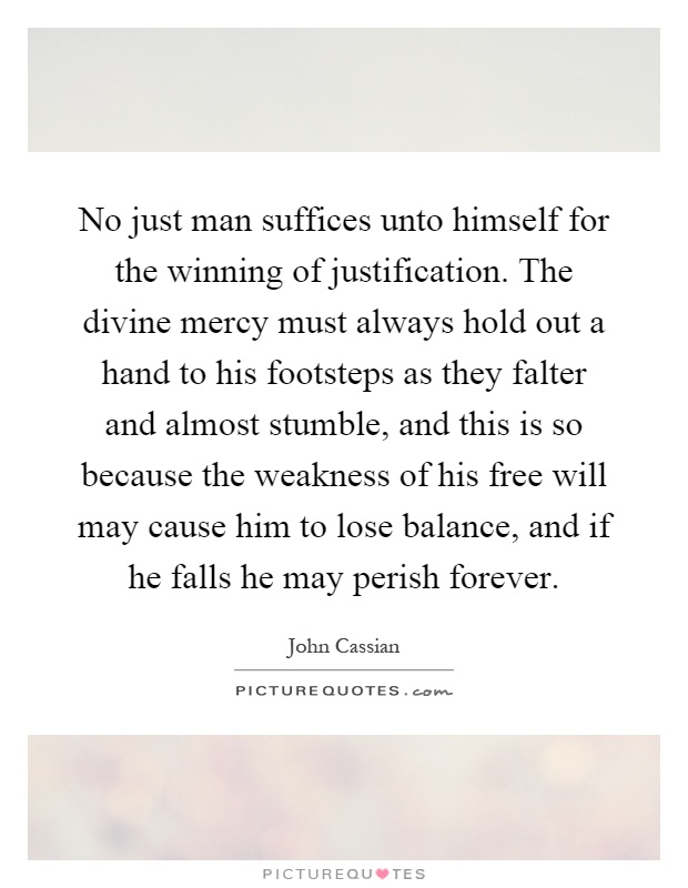 No just man suffices unto himself for the winning of justification. The divine mercy must always hold out a hand to his footsteps as they falter and almost stumble, and this is so because the weakness of his free will may cause him to lose balance, and if he falls he may perish forever Picture Quote #1