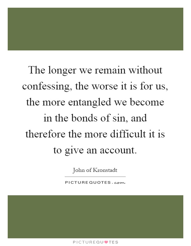The longer we remain without confessing, the worse it is for us, the more entangled we become in the bonds of sin, and therefore the more difficult it is to give an account Picture Quote #1