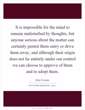 It is impossible for the mind to remain undisturbed by thoughts, but anyone serious about the matter can certainly permit them entry or drive them away, and although their origin does not lie entirely under our control we can choose to approve of them and to adopt them Picture Quote #1