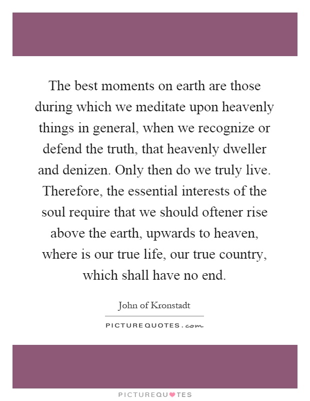 The best moments on earth are those during which we meditate upon heavenly things in general, when we recognize or defend the truth, that heavenly dweller and denizen. Only then do we truly live. Therefore, the essential interests of the soul require that we should oftener rise above the earth, upwards to heaven, where is our true life, our true country, which shall have no end Picture Quote #1