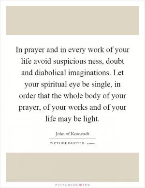 In prayer and in every work of your life avoid suspicious ness, doubt and diabolical imaginations. Let your spiritual eye be single, in order that the whole body of your prayer, of your works and of your life may be light Picture Quote #1