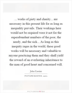 ... works of piety and charity... are necessary in this present life for as long as inequality prevails. Their workings here would not be required were it not for the superabundant numbers of the poor, the needy, and the sick... As long as this inequity rages in the world, these good works will be necessary and valuable to anyone practicing them and they shall yield the reward of an everlasting inheritance to the man of good heart and concerned will Picture Quote #1