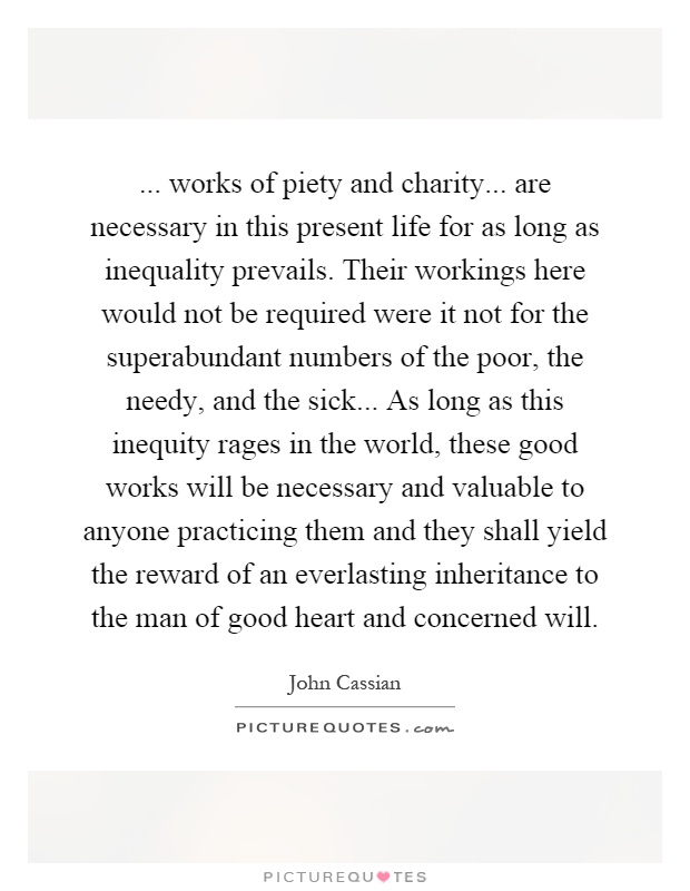 ... works of piety and charity... are necessary in this present life for as long as inequality prevails. Their workings here would not be required were it not for the superabundant numbers of the poor, the needy, and the sick... As long as this inequity rages in the world, these good works will be necessary and valuable to anyone practicing them and they shall yield the reward of an everlasting inheritance to the man of good heart and concerned will Picture Quote #1