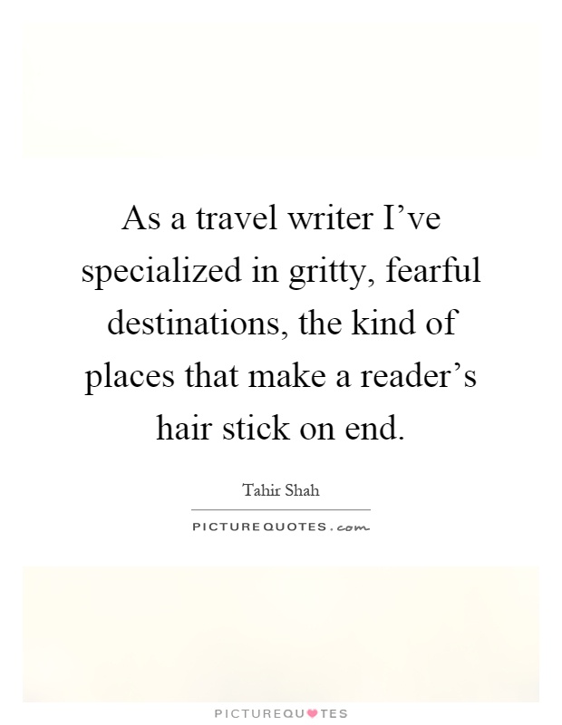 As a travel writer I've specialized in gritty, fearful destinations, the kind of places that make a reader's hair stick on end Picture Quote #1