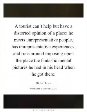 A tourist can’t help but have a distorted opinion of a place: he meets unrepresentative people, has unrepresentative experiences, and runs around imposing upon the place the fantastic mental pictures he had in his head when he got there Picture Quote #1