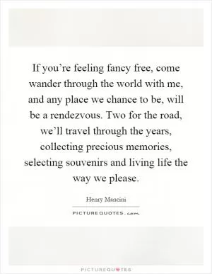 If you’re feeling fancy free, come wander through the world with me, and any place we chance to be, will be a rendezvous. Two for the road, we’ll travel through the years, collecting precious memories, selecting souvenirs and living life the way we please Picture Quote #1