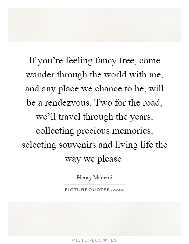 If you're feeling fancy free, come wander through the world with me, and any place we chance to be, will be a rendezvous. Two for the road, we'll travel through the years, collecting precious memories, selecting souvenirs and living life the way we please Picture Quote #1