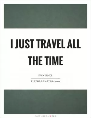 I just travel all the time Picture Quote #1