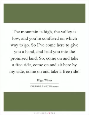 The mountain is high, the valley is low, and you’re confused on which way to go. So I’ve come here to give you a hand, and lead you into the promised land. So, come on and take a free ride, come on and sit here by my side, come on and take a free ride! Picture Quote #1
