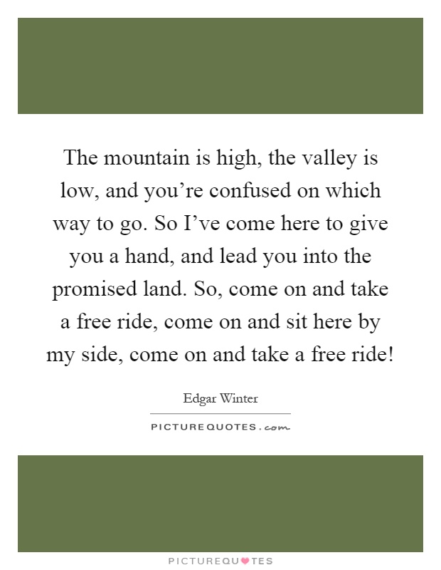The mountain is high, the valley is low, and you're confused on which way to go. So I've come here to give you a hand, and lead you into the promised land. So, come on and take a free ride, come on and sit here by my side, come on and take a free ride! Picture Quote #1