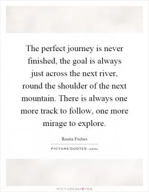 The perfect journey is never finished, the goal is always just across the next river, round the shoulder of the next mountain. There is always one more track to follow, one more mirage to explore Picture Quote #1