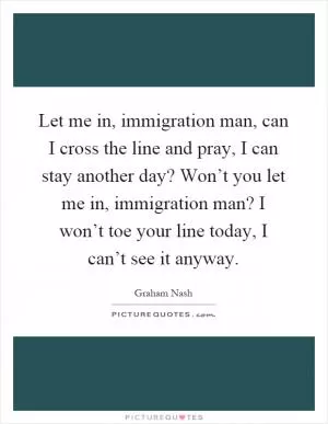 Let me in, immigration man, can I cross the line and pray, I can stay another day? Won’t you let me in, immigration man? I won’t toe your line today, I can’t see it anyway Picture Quote #1