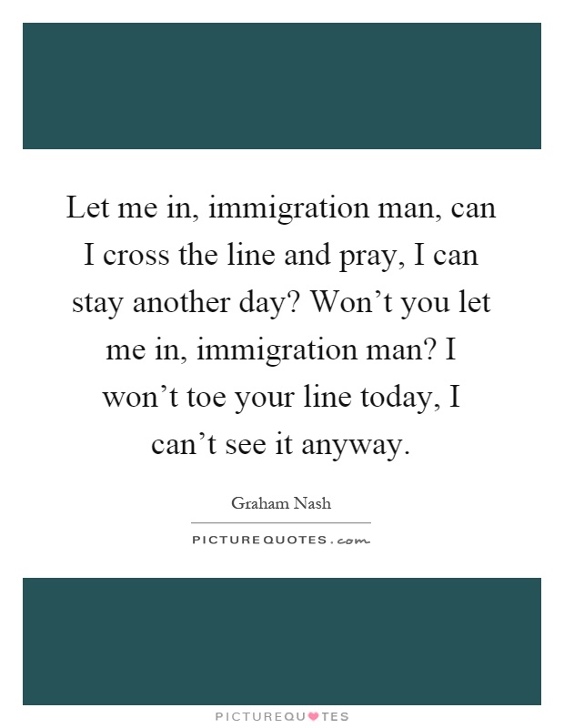Let me in, immigration man, can I cross the line and pray, I can stay another day? Won't you let me in, immigration man? I won't toe your line today, I can't see it anyway Picture Quote #1
