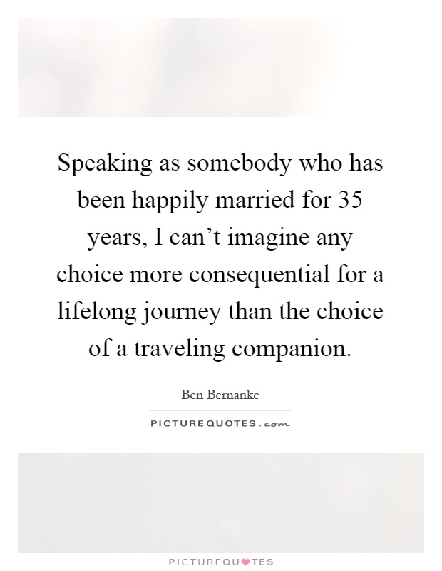 Speaking as somebody who has been happily married for 35 years, I can't imagine any choice more consequential for a lifelong journey than the choice of a traveling companion Picture Quote #1