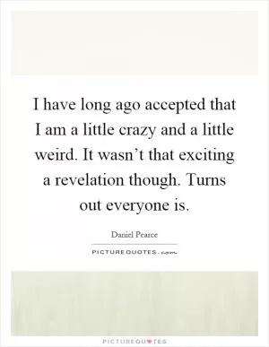 I have long ago accepted that I am a little crazy and a little weird. It wasn’t that exciting a revelation though. Turns out everyone is Picture Quote #1