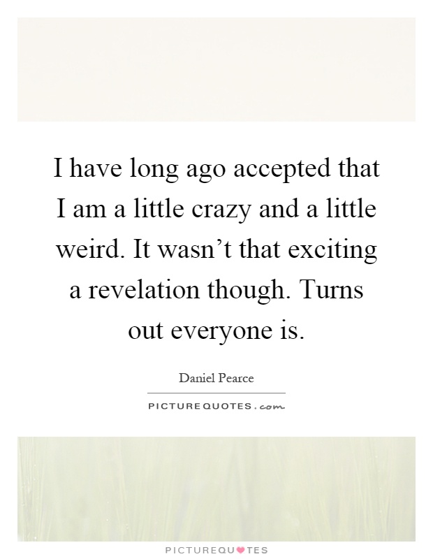 I have long ago accepted that I am a little crazy and a little weird. It wasn't that exciting a revelation though. Turns out everyone is Picture Quote #1