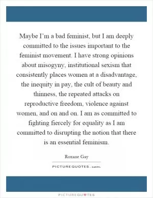 Maybe I’m a bad feminist, but I am deeply committed to the issues important to the feminist movement. I have strong opinions about misogyny, institutional sexism that consistently places women at a disadvantage, the inequity in pay, the cult of beauty and thinness, the repeated attacks on reproductive freedom, violence against women, and on and on. I am as committed to fighting fiercely for equality as I am committed to disrupting the notion that there is an essential feminism Picture Quote #1
