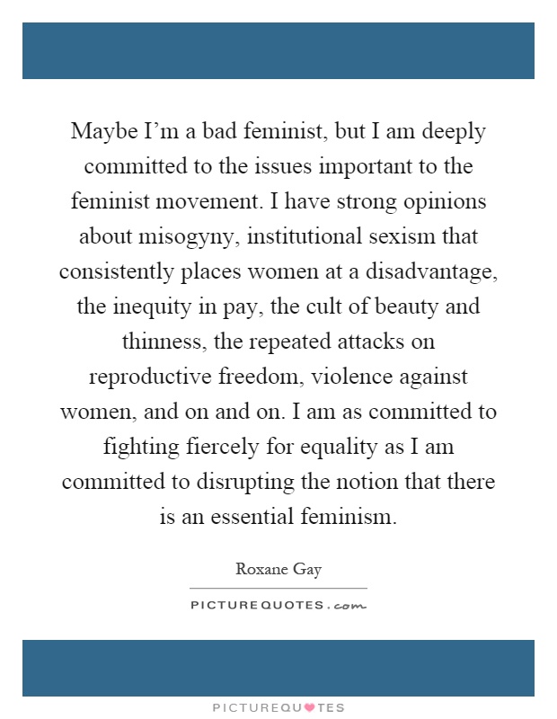 Maybe I'm a bad feminist, but I am deeply committed to the issues important to the feminist movement. I have strong opinions about misogyny, institutional sexism that consistently places women at a disadvantage, the inequity in pay, the cult of beauty and thinness, the repeated attacks on reproductive freedom, violence against women, and on and on. I am as committed to fighting fiercely for equality as I am committed to disrupting the notion that there is an essential feminism Picture Quote #1