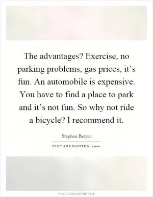 The advantages? Exercise, no parking problems, gas prices, it’s fun. An automobile is expensive. You have to find a place to park and it’s not fun. So why not ride a bicycle? I recommend it Picture Quote #1