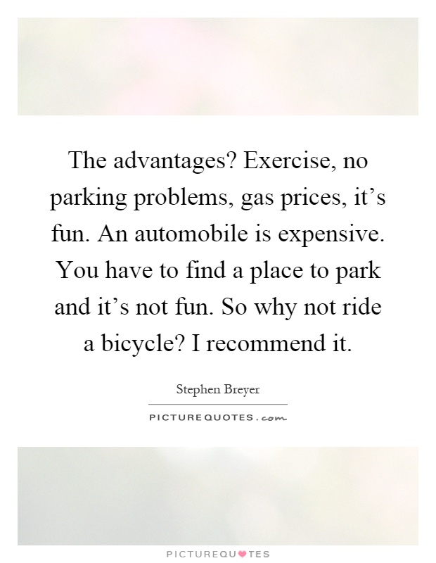 The advantages? Exercise, no parking problems, gas prices, it's fun. An automobile is expensive. You have to find a place to park and it's not fun. So why not ride a bicycle? I recommend it Picture Quote #1