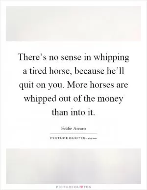 There’s no sense in whipping a tired horse, because he’ll quit on you. More horses are whipped out of the money than into it Picture Quote #1
