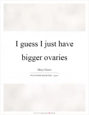 I guess I just have bigger ovaries Picture Quote #1