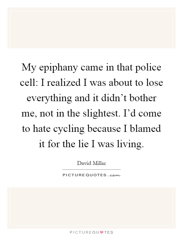 My epiphany came in that police cell: I realized I was about to lose everything and it didn't bother me, not in the slightest. I'd come to hate cycling because I blamed it for the lie I was living Picture Quote #1
