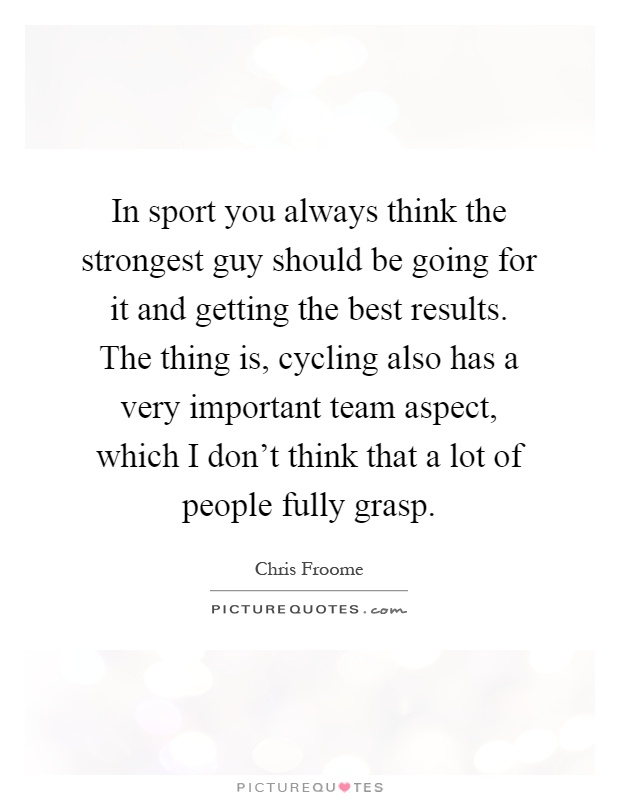 In sport you always think the strongest guy should be going for it and getting the best results. The thing is, cycling also has a very important team aspect, which I don't think that a lot of people fully grasp Picture Quote #1