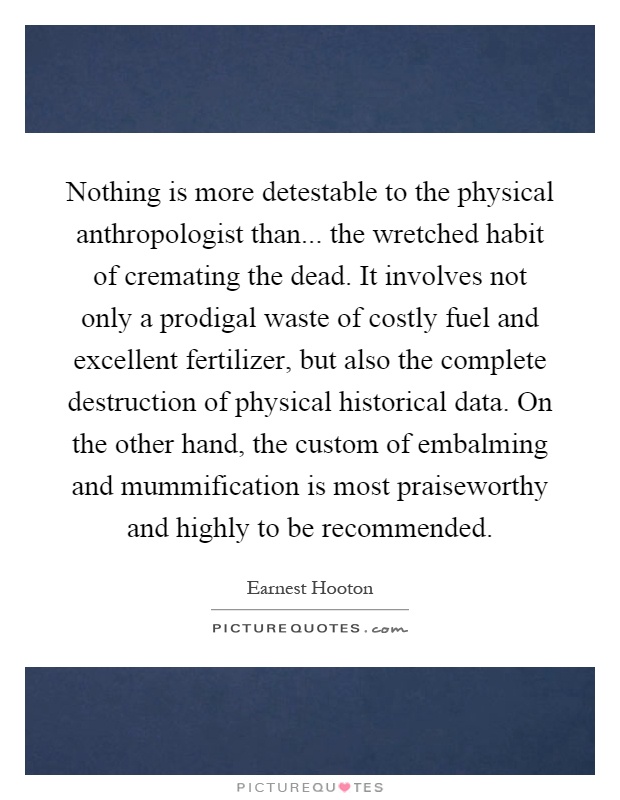 Nothing is more detestable to the physical anthropologist than... the wretched habit of cremating the dead. It involves not only a prodigal waste of costly fuel and excellent fertilizer, but also the complete destruction of physical historical data. On the other hand, the custom of embalming and mummification is most praiseworthy and highly to be recommended Picture Quote #1