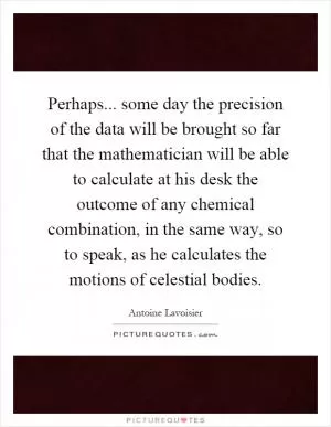 Perhaps... some day the precision of the data will be brought so far that the mathematician will be able to calculate at his desk the outcome of any chemical combination, in the same way, so to speak, as he calculates the motions of celestial bodies Picture Quote #1