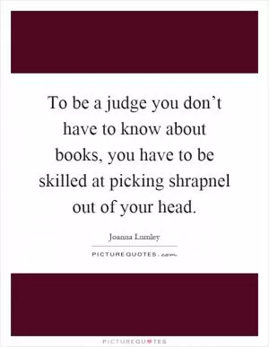 To be a judge you don’t have to know about books, you have to be skilled at picking shrapnel out of your head Picture Quote #1