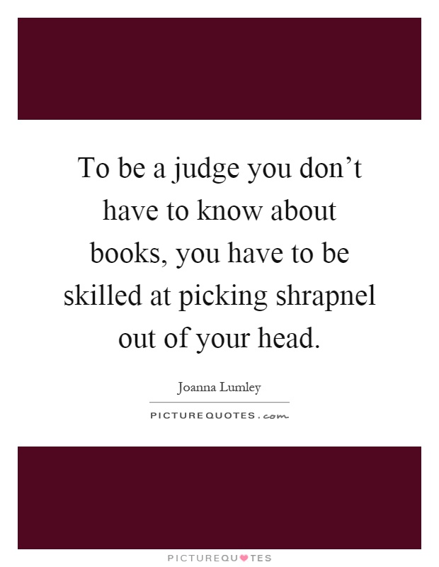To be a judge you don't have to know about books, you have to be skilled at picking shrapnel out of your head Picture Quote #1