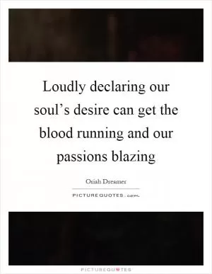 Loudly declaring our soul’s desire can get the blood running and our passions blazing Picture Quote #1