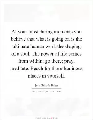 At your most daring moments you believe that what is going on is the ultimate human work the shaping of a soul. The power of life comes from within; go there; pray; meditate. Reach for those luminous places in yourself Picture Quote #1