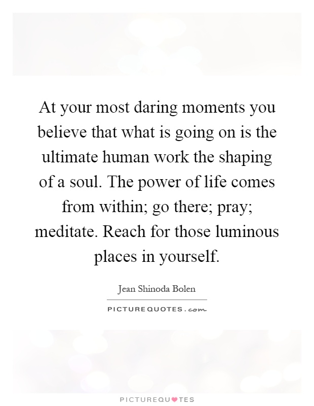 At your most daring moments you believe that what is going on is the ultimate human work the shaping of a soul. The power of life comes from within; go there; pray; meditate. Reach for those luminous places in yourself Picture Quote #1