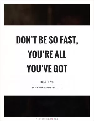 Don’t be so fast, you’re all you’ve got Picture Quote #1