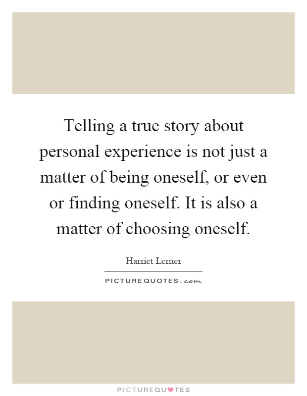 Telling a true story about personal experience is not just a matter of being oneself, or even or finding oneself. It is also a matter of choosing oneself Picture Quote #1