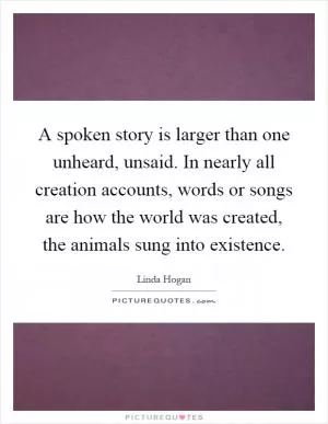 A spoken story is larger than one unheard, unsaid. In nearly all creation accounts, words or songs are how the world was created, the animals sung into existence Picture Quote #1