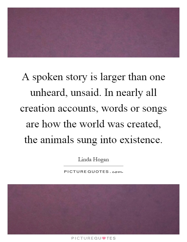 A spoken story is larger than one unheard, unsaid. In nearly all creation accounts, words or songs are how the world was created, the animals sung into existence Picture Quote #1