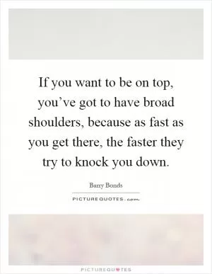 If you want to be on top, you’ve got to have broad shoulders, because as fast as you get there, the faster they try to knock you down Picture Quote #1