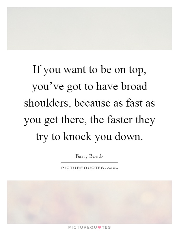 If you want to be on top, you've got to have broad shoulders, because as fast as you get there, the faster they try to knock you down Picture Quote #1