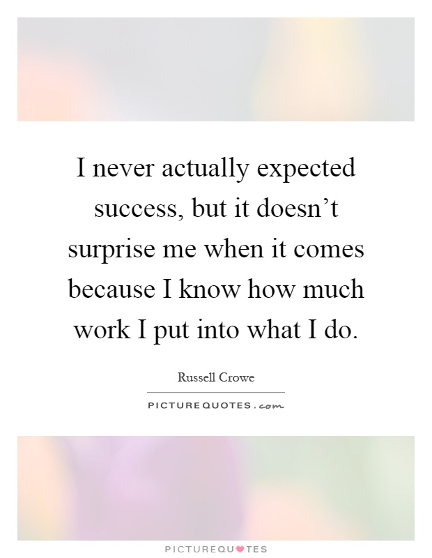 I never actually expected success, but it doesn't surprise me when it comes because I know how much work I put into what I do Picture Quote #1