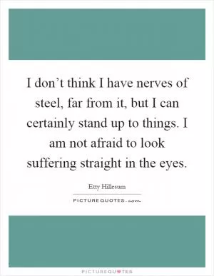I don’t think I have nerves of steel, far from it, but I can certainly stand up to things. I am not afraid to look suffering straight in the eyes Picture Quote #1