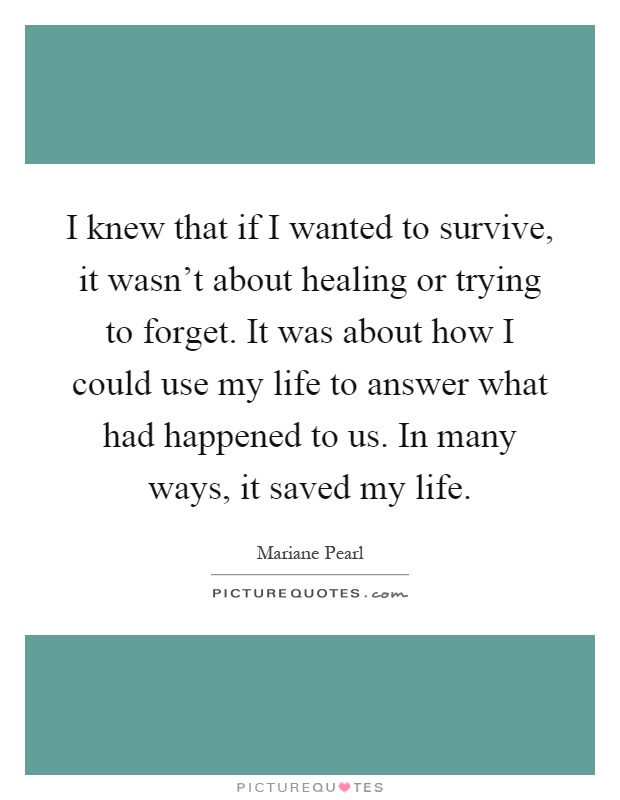 I knew that if I wanted to survive, it wasn't about healing or trying to forget. It was about how I could use my life to answer what had happened to us. In many ways, it saved my life Picture Quote #1