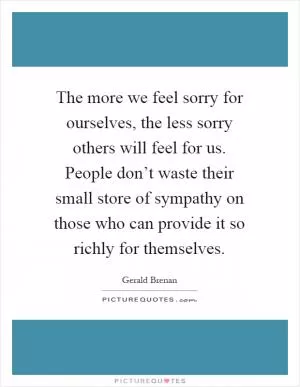 The more we feel sorry for ourselves, the less sorry others will feel for us. People don’t waste their small store of sympathy on those who can provide it so richly for themselves Picture Quote #1