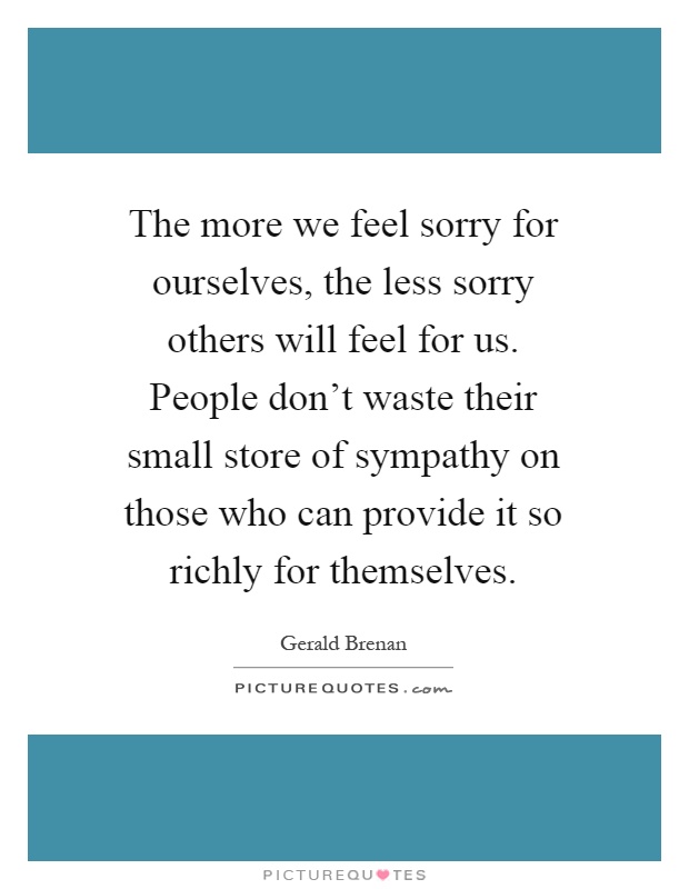 The more we feel sorry for ourselves, the less sorry others will feel for us. People don't waste their small store of sympathy on those who can provide it so richly for themselves Picture Quote #1