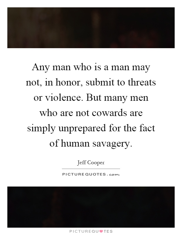 Any man who is a man may not, in honor, submit to threats or violence. But many men who are not cowards are simply unprepared for the fact of human savagery Picture Quote #1