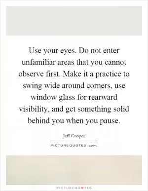 Use your eyes. Do not enter unfamiliar areas that you cannot observe first. Make it a practice to swing wide around corners, use window glass for rearward visibility, and get something solid behind you when you pause Picture Quote #1