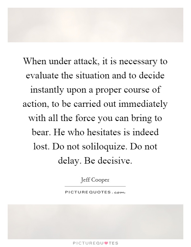 When under attack, it is necessary to evaluate the situation and to decide instantly upon a proper course of action, to be carried out immediately with all the force you can bring to bear. He who hesitates is indeed lost. Do not soliloquize. Do not delay. Be decisive Picture Quote #1