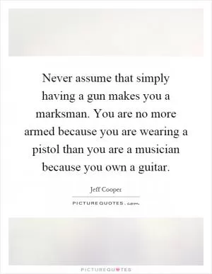 Never assume that simply having a gun makes you a marksman. You are no more armed because you are wearing a pistol than you are a musician because you own a guitar Picture Quote #1